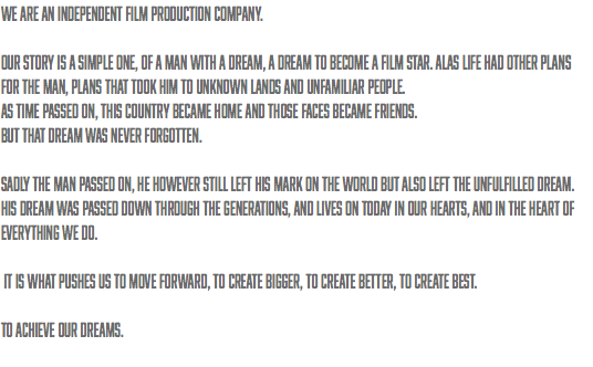 We are an independent film production company. our story is a simple one, of a man with a dream, a dream to become a film star. Alas life had other plans for the man, plans that took him to unknown lands and unfamiliar people. as time passed on, this country became home and those faces became friends. But that dream was never forgotten. sadly THE MAN passed on, he however still left his mark on the world but also left the unfulfilled dream. his DREAM was passed down through the generations, and lives on today in our hearts, and in the heart of everything we do. it is what pushes US TO MOVE FORWARD, to CREATE BIGGER, to create better, to create best. to achieve our dreams. 